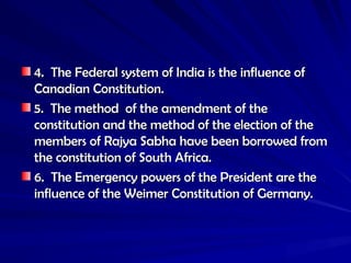 4. The Federal system of India is the influence of
4. The Federal system of India is the influence of
Canadian Constitution.
Canadian Constitution.
5. The method of the amendment of the
5. The method of the amendment of the
constitution and the method of the election of the
constitution and the method of the election of the
members of Rajya Sabha have been borrowed from
members of Rajya Sabha have been borrowed from
the constitution of South Africa.
the constitution of South Africa.
6. The Emergency powers of the President are the
6. The Emergency powers of the President are the
influence of the Weimer Constitution of Germany.
influence of the Weimer Constitution of Germany.
 
