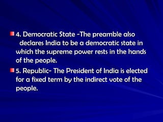 4. Democratic State -The preamble also
4. Democratic State -The preamble also
declares India to be a democratic state in
declares India to be a democratic state in
which the supreme power rests in the hands
which the supreme power rests in the hands
of the people.
of the people.
5. Republic- The President of India is elected
5. Republic- The President of India is elected
for a fixed term by the indirect vote of the
for a fixed term by the indirect vote of the
people.
people.
 