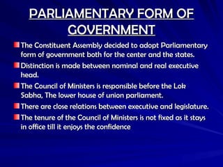 PARLIAMENTARY FORM OF
PARLIAMENTARY FORM OF
GOVERNMENT
GOVERNMENT
The Constituent Assembly decided to adopt Parliamentary
The Constituent Assembly decided to adopt Parliamentary
form of government both for the center and the states.
form of government both for the center and the states.
Distinction is made between nominal and real executive
Distinction is made between nominal and real executive
head.
head.
The Council of Ministers is responsible before the Lok
The Council of Ministers is responsible before the Lok
Sabha, The lower house of union parliament.
Sabha, The lower house of union parliament.
There are close relations between executive and legislature.
There are close relations between executive and legislature.
The tenure of the Council of Ministers is not fixed as it stays
The tenure of the Council of Ministers is not fixed as it stays
in office till it enjoys the confidence
in office till it enjoys the confidence
 