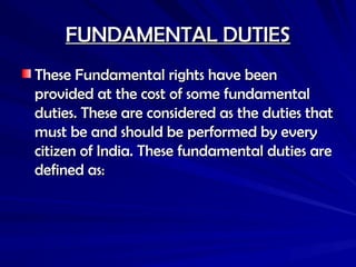 FUNDAMENTAL DUTIES
FUNDAMENTAL DUTIES
These Fundamental rights have been
These Fundamental rights have been
provided at the cost of some fundamental
provided at the cost of some fundamental
duties. These are considered as the duties that
duties. These are considered as the duties that
must be and should be performed by every
must be and should be performed by every
citizen of India. These fundamental duties are
citizen of India. These fundamental duties are
defined as:
defined as:
 
