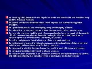 To abide by the Constitution and respect its ideals and institutions, the National Flag
To abide by the Constitution and respect its ideals and institutions, the National Flag
and the National Anthem;
and the National Anthem;
To cherish and follow the noble ideals which inspired our national struggle for
To cherish and follow the noble ideals which inspired our national struggle for
freedom;
freedom;
To uphold and protect the sovereignty, unity and integrity of India;
To uphold and protect the sovereignty, unity and integrity of India;
To defend the country and render national service when called upon to do so;
To defend the country and render national service when called upon to do so;
To promote harmony and the spirit of common brotherhood amongst all the people
To promote harmony and the spirit of common brotherhood amongst all the people
of India transcending religious, linguistic and regional or sectional diversities; to
of India transcending religious, linguistic and regional or sectional diversities; to
renounce practices derogatory to the dignity of women;
renounce practices derogatory to the dignity of women;
To value and preserve the rich heritage of our composite culture;
To value and preserve the rich heritage of our composite culture;
To protect and improve the natural environment including forests, lakes, rivers and
To protect and improve the natural environment including forests, lakes, rivers and
wild life, and to have compassion for living creatures;
wild life, and to have compassion for living creatures;
To develop the scientific temper, humanism and the spirit of inquiry and reform;
To develop the scientific temper, humanism and the spirit of inquiry and reform;
To safeguard public property and to abjure violence;
To safeguard public property and to abjure violence;
To strive towards excellence in all spheres of individual and collective activity so that
To strive towards excellence in all spheres of individual and collective activity so that
the nation constantly rises to higher levels of endeavour and achievement.
the nation constantly rises to higher levels of endeavour and achievement.
 