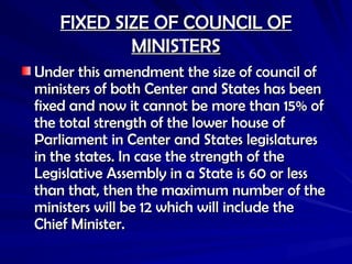 FIXED SIZE OF COUNCIL OF
FIXED SIZE OF COUNCIL OF
MINISTERS
MINISTERS
Under this amendment the size of council of
Under this amendment the size of council of
ministers of both Center and States has been
ministers of both Center and States has been
fixed and now it cannot be more than 15% of
fixed and now it cannot be more than 15% of
the total strength of the lower house of
the total strength of the lower house of
Parliament in Center and States legislatures
Parliament in Center and States legislatures
in the states. In case the strength of the
in the states. In case the strength of the
Legislative Assembly in a State is 60 or less
Legislative Assembly in a State is 60 or less
than that, then the maximum number of the
than that, then the maximum number of the
ministers will be 12 which will include the
ministers will be 12 which will include the
Chief Minister.
Chief Minister.
 