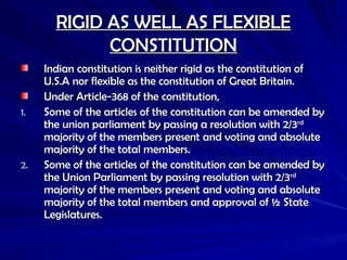 RIGID AS WELL AS FLEXIBLE
RIGID AS WELL AS FLEXIBLE
CONSTITUTION
CONSTITUTION
Indian constitution is neither rigid as the constitution of
Indian constitution is neither rigid as the constitution of
U.S.A nor flexible as the constitution of Great Britain.
U.S.A nor flexible as the constitution of Great Britain.
Under Article-368 of the constitution,
Under Article-368 of the constitution,
1.
1. Some of the articles of the constitution can be amended by
Some of the articles of the constitution can be amended by
the union parliament by passing a resolution with 2/3
the union parliament by passing a resolution with 2/3rd
rd
majority of the members present and voting and absolute
majority of the members present and voting and absolute
majority of the total members.
majority of the total members.
2.
2. Some of the articles of the constitution can be amended by
Some of the articles of the constitution can be amended by
the Union Parliament by passing resolution with 2/3
the Union Parliament by passing resolution with 2/3rd
rd
majority of the members present and voting and absolute
majority of the members present and voting and absolute
majority of the total members and approval of ½ State
majority of the total members and approval of ½ State
Legislatures.
Legislatures.
 