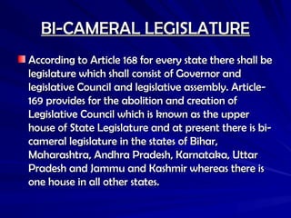 BI-CAMERAL LEGISLATURE
BI-CAMERAL LEGISLATURE
According to Article 168 for every state there shall be
According to Article 168 for every state there shall be
legislature which shall consist of Governor and
legislature which shall consist of Governor and
legislative Council and legislative assembly. Article-
legislative Council and legislative assembly. Article-
169 provides for the abolition and creation of
169 provides for the abolition and creation of
Legislative Council which is known as the upper
Legislative Council which is known as the upper
house of State Legislature and at present there is bi-
house of State Legislature and at present there is bi-
cameral legislature in the states of Bihar,
cameral legislature in the states of Bihar,
Maharashtra, Andhra Pradesh, Karnataka, Uttar
Maharashtra, Andhra Pradesh, Karnataka, Uttar
Pradesh and Jammu and Kashmir whereas there is
Pradesh and Jammu and Kashmir whereas there is
one house in all other states.
one house in all other states.
 