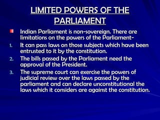 LIMITED POWERS OF THE
LIMITED POWERS OF THE
PARLIAMENT
PARLIAMENT
Indian Parliament is non-sovereign. There are
Indian Parliament is non-sovereign. There are
limitations on the powers of the Parliament-
limitations on the powers of the Parliament-
1.
1. It can pass laws on those subjects which have been
It can pass laws on those subjects which have been
entrusted to it by the constitution.
entrusted to it by the constitution.
2.
2. The bills passed by the Parliament need the
The bills passed by the Parliament need the
approval of the President.
approval of the President.
3.
3. The supreme court can exercise the powers of
The supreme court can exercise the powers of
judicial review over the laws passed by the
judicial review over the laws passed by the
parliament and can declare unconstitutional the
parliament and can declare unconstitutional the
laws which it considers are against the constitution.
laws which it considers are against the constitution.
 