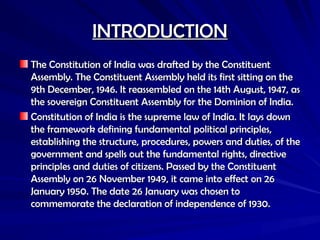 INTRODUCTION
INTRODUCTION
The Constitution of India was drafted by the Constituent
The Constitution of India was drafted by the Constituent
Assembly. The Constituent Assembly held its first sitting on the
Assembly. The Constituent Assembly held its first sitting on the
9th December, 1946. It reassembled on the 14th August, 1947, as
9th December, 1946. It reassembled on the 14th August, 1947, as
the sovereign Constituent Assembly for the Dominion of India.
the sovereign Constituent Assembly for the Dominion of India.
Constitution of India is the supreme law of India. It lays down
Constitution of India is the supreme law of India. It lays down
the framework defining fundamental political principles,
the framework defining fundamental political principles,
establishing the structure, procedures, powers and duties, of the
establishing the structure, procedures, powers and duties, of the
government and spells out the fundamental rights, directive
government and spells out the fundamental rights, directive
principles and duties of citizens. Passed by the Constituent
principles and duties of citizens. Passed by the Constituent
Assembly on 26 November 1949, it came into effect on 26
Assembly on 26 November 1949, it came into effect on 26
January 1950. The date 26 January was chosen to
January 1950. The date 26 January was chosen to
commemorate the declaration of independence of 1930.
commemorate the declaration of independence of 1930.
 