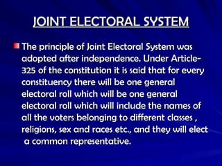 JOINT ELECTORAL SYSTEM
JOINT ELECTORAL SYSTEM
The principle of Joint Electoral System was
The principle of Joint Electoral System was
adopted after independence. Under Article-
adopted after independence. Under Article-
325 of the constitution it is said that for every
325 of the constitution it is said that for every
constituency there will be one general
constituency there will be one general
electoral roll which will be one general
electoral roll which will be one general
electoral roll which will include the names of
electoral roll which will include the names of
all the voters belonging to different classes ,
all the voters belonging to different classes ,
religions, sex and races etc., and they will elect
religions, sex and races etc., and they will elect
a common representative.
a common representative.
 