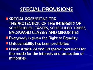 SPECIAL PROVISIONS
SPECIAL PROVISIONS
SPECIAL PROVISIONS FOR
SPECIAL PROVISIONS FOR
THEPROTECTION OF THE INTERESTS OF
THEPROTECTION OF THE INTERESTS OF
SCHEDUELED CASTES, SCHEDULED TRIBES,
SCHEDUELED CASTES, SCHEDULED TRIBES,
BACKWARD CLASSES AND MINORITIES
BACKWARD CLASSES AND MINORITIES
Everybody is given the Right to Equality
Everybody is given the Right to Equality
Untouchability has been prohibited
Untouchability has been prohibited
Under Article 29 and 30 special provisions for
Under Article 29 and 30 special provisions for
the made for the interests and protection of
the made for the interests and protection of
minorities.
minorities.
 