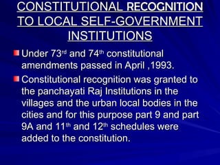 CONSTITUTIONAL
CONSTITUTIONAL RECOGNITION
RECOGNITION
TO LOCAL SELF-GOVERNMENT
TO LOCAL SELF-GOVERNMENT
INSTITUTIONS
INSTITUTIONS
Under 73
Under 73rd
rd
and 74
and 74th
th
constitutional
constitutional
amendments passed in April ,1993.
amendments passed in April ,1993.
Constitutional recognition was granted to
Constitutional recognition was granted to
the panchayati Raj Institutions in the
the panchayati Raj Institutions in the
villages and the urban local bodies in the
villages and the urban local bodies in the
cities and for this purpose part 9 and part
cities and for this purpose part 9 and part
9A and 11
9A and 11th
th
and 12
and 12th
th
schedules were
schedules were
added to the constitution.
added to the constitution.
 