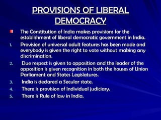 PROVISIONS OF LIBERAL
PROVISIONS OF LIBERAL
DEMOCRACY
DEMOCRACY
The Constitution of India makes provisions for the
The Constitution of India makes provisions for the
establishment of liberal democratic government in India.
establishment of liberal democratic government in India.
1.
1. Provision of universal adult features has been made and
Provision of universal adult features has been made and
everybody is given the right to vote without making any
everybody is given the right to vote without making any
discrimination.
discrimination.
2.
2. Due respect is given to opposition and the leader of the
Due respect is given to opposition and the leader of the
opposition is given recognition in both the houses of Union
opposition is given recognition in both the houses of Union
Parliament and States Legislatures.
Parliament and States Legislatures.
3.
3. India is declared a Secular state.
India is declared a Secular state.
4.
4. There is provision of Individual judiciary.
There is provision of Individual judiciary.
5.
5. There is Rule of law in India.
There is Rule of law in India.
 