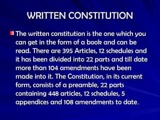WRITTEN CONSTITUTION
WRITTEN CONSTITUTION
The written constitution is the one which you
The written constitution is the one which you
can get in the form of a book and can be
can get in the form of a book and can be
read. There are 395 Articles, 12 schedules and
read. There are 395 Articles, 12 schedules and
it has been divided into 22 parts and till date
it has been divided into 22 parts and till date
more than 104 amendments have been
more than 104 amendments have been
made into it. The Constitution, in its current
made into it. The Constitution, in its current
form, consists of a preamble, 22 parts
form, consists of a preamble, 22 parts
containing 448 articles, 12 schedules, 5
containing 448 articles, 12 schedules, 5
appendices and 108 amendments to date
appendices and 108 amendments to date.
.
 