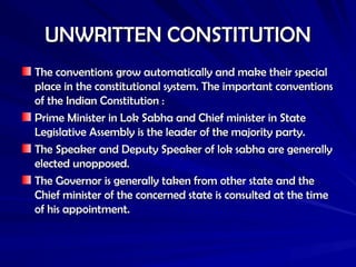 UNWRITTEN CONSTITUTION
UNWRITTEN CONSTITUTION
The conventions grow automatically and make their special
The conventions grow automatically and make their special
place in the constitutional system. The important conventions
place in the constitutional system. The important conventions
of the Indian Constitution :
of the Indian Constitution :
Prime Minister in Lok Sabha and Chief minister in State
Prime Minister in Lok Sabha and Chief minister in State
Legislative Assembly is the leader of the majority party.
Legislative Assembly is the leader of the majority party.
The Speaker and Deputy Speaker of lok sabha are generally
The Speaker and Deputy Speaker of lok sabha are generally
elected unopposed.
elected unopposed.
The Governor is generally taken from other state and the
The Governor is generally taken from other state and the
Chief minister of the concerned state is consulted at the time
Chief minister of the concerned state is consulted at the time
of his appointment.
of his appointment.
 
