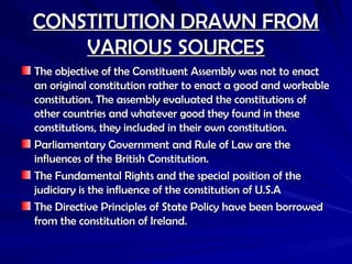 CONSTITUTION DRAWN FROM
CONSTITUTION DRAWN FROM
VARIOUS SOURCES
VARIOUS SOURCES
The objective of the Constituent Assembly was not to enact
The objective of the Constituent Assembly was not to enact
an original constitution rather to enact a good and workable
an original constitution rather to enact a good and workable
constitution. The assembly evaluated the constitutions of
constitution. The assembly evaluated the constitutions of
other countries and whatever good they found in these
other countries and whatever good they found in these
constitutions, they included in their own constitution.
constitutions, they included in their own constitution.
Parliamentary Government and Rule of Law are the
Parliamentary Government and Rule of Law are the
influences of the British Constitution.
influences of the British Constitution.
The Fundamental Rights and the special position of the
The Fundamental Rights and the special position of the
judiciary is the influence of the constitution of U.S.A
judiciary is the influence of the constitution of U.S.A
The Directive Principles of State Policy have been borrowed
The Directive Principles of State Policy have been borrowed
from the constitution of Ireland.
from the constitution of Ireland.
 
