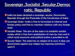 Sovereign ,Socialist ,Secular,Democ
Sovereign ,Socialist ,Secular,Democ
ratic, Republic
ratic, Republic
India has been declared a sovereign, secular, Democratic,
India has been declared a sovereign, secular, Democratic,
Republic through the Preamble of the Constitution of India.
Republic through the Preamble of the Constitution of India.
Sovereign State –India is free to formulate its internal and
Sovereign State –India is free to formulate its internal and
foreign policy and free to maintain relations with any foreign
foreign policy and free to maintain relations with any foreign
state.
state.
Socialist State- The aim of the state is to establish socialist
Socialist State- The aim of the state is to establish socialist
society which is free from exploitation of man by man and in
society which is free from exploitation of man by man and in
which social economic and political justice is provided to all.
which social economic and political justice is provided to all.
Secular State- The state has no religion of its own, it does not
Secular State- The state has no religion of its own, it does not
discriminate against any religion by imposing restrictions
discriminate against any religion by imposing restrictions
upon it
upon it
 
