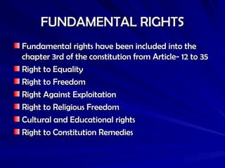 FUNDAMENTAL RIGHTS
FUNDAMENTAL RIGHTS
Fundamental rights have been included into the
Fundamental rights have been included into the
chapter 3rd of the constitution from Article- 12 to 35
chapter 3rd of the constitution from Article- 12 to 35
Right to Equality
Right to Equality
Right to Freedom
Right to Freedom
Right Against Exploitation
Right Against Exploitation
Right to Religious Freedom
Right to Religious Freedom
Cultural and Educational rights
Cultural and Educational rights
Right to Constitution Remedies
Right to Constitution Remedies
 