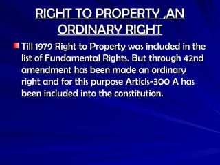 RIGHT TO PROPERTY ,AN
RIGHT TO PROPERTY ,AN
ORDINARY RIGHT
ORDINARY RIGHT
Till 1979 Right to Property was included in the
Till 1979 Right to Property was included in the
list of Fundamental Rights. But through 42nd
list of Fundamental Rights. But through 42nd
amendment has been made an ordinary
amendment has been made an ordinary
right and for this purpose Articls-300 A has
right and for this purpose Articls-300 A has
been included into the constitution.
been included into the constitution.
 