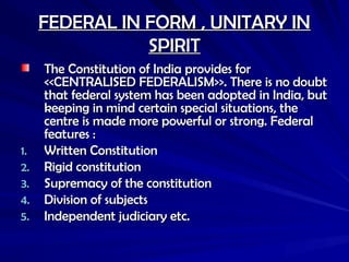 FEDERAL IN FORM , UNITARY IN
FEDERAL IN FORM , UNITARY IN
SPIRIT
SPIRIT
The Constitution of India provides for
The Constitution of India provides for
<<CENTRALISED FEDERALISM>>. There is no doubt
<<CENTRALISED FEDERALISM>>. There is no doubt
that federal system has been adopted in India, but
that federal system has been adopted in India, but
keeping in mind certain special situations, the
keeping in mind certain special situations, the
centre is made more powerful or strong. Federal
centre is made more powerful or strong. Federal
features :
features :
1.
1. Written Constitution
Written Constitution
2.
2. Rigid constitution
Rigid constitution
3.
3. Supremacy of the constitution
Supremacy of the constitution
4.
4. Division of subjects
Division of subjects
5.
5. Independent judiciary etc.
Independent judiciary etc.
 