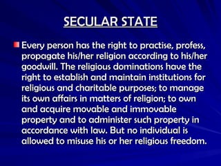SECULAR STATE
SECULAR STATE
Every person has the right to practise, profess,
Every person has the right to practise, profess,
propagate his/her religion according to his/her
propagate his/her religion according to his/her
goodwill. The religious dominations have the
goodwill. The religious dominations have the
right to establish and maintain institutions for
right to establish and maintain institutions for
religious and charitable purposes; to manage
religious and charitable purposes; to manage
its own affairs in matters of religion; to own
its own affairs in matters of religion; to own
and acquire movable and immovable
and acquire movable and immovable
property and to administer such property in
property and to administer such property in
accordance with law. But no individual is
accordance with law. But no individual is
allowed to misuse his or her religious freedom.
allowed to misuse his or her religious freedom.
 