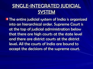 SINGLE-INTEGRATED JUDICIAL
SINGLE-INTEGRATED JUDICIAL
SYSTEM
SYSTEM
The entire judicial system of India is organized
The entire judicial system of India is organized
into an hierarchical order. Supreme Court is
into an hierarchical order. Supreme Court is
at the top of judicial administration below
at the top of judicial administration below
that there are high courts at the state level
that there are high courts at the state level
and there are district courts at the district
and there are district courts at the district
level. All the courts of India are bound to
level. All the courts of India are bound to
accept the decisions of the supreme court.
accept the decisions of the supreme court.
 