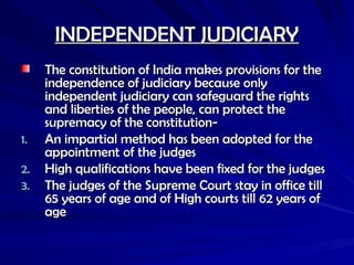 INDEPENDENT JUDICIARY
INDEPENDENT JUDICIARY
The constitution of India makes provisions for the
The constitution of India makes provisions for the
independence of judiciary because only
independence of judiciary because only
independent judiciary can safeguard the rights
independent judiciary can safeguard the rights
and liberties of the people, can protect the
and liberties of the people, can protect the
supremacy of the constitution-
supremacy of the constitution-
1.
1. An impartial method has been adopted for the
An impartial method has been adopted for the
appointment of the judges
appointment of the judges
2.
2. High qualifications have been fixed for the judges
High qualifications have been fixed for the judges
3.
3. The judges of the Supreme Court stay in office till
The judges of the Supreme Court stay in office till
65 years of age and of High courts till 62 years of
65 years of age and of High courts till 62 years of
age
age
 