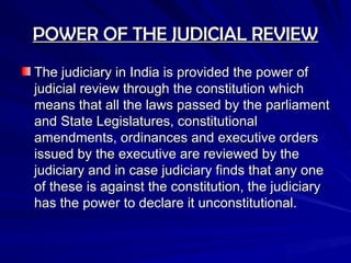 POWER OF THE JUDICIAL REVIEW
POWER OF THE JUDICIAL REVIEW
The judiciary in India is provided the power of
The judiciary in India is provided the power of
judicial review through the constitution which
judicial review through the constitution which
means that all the laws passed by the parliament
means that all the laws passed by the parliament
and State Legislatures, constitutional
and State Legislatures, constitutional
amendments, ordinances and executive orders
amendments, ordinances and executive orders
issued by the executive are reviewed by the
issued by the executive are reviewed by the
judiciary and in case judiciary finds that any one
judiciary and in case judiciary finds that any one
of these is against the constitution, the judiciary
of these is against the constitution, the judiciary
has the power to declare it unconstitutional.
has the power to declare it unconstitutional.
 