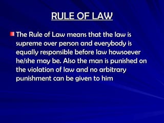 RULE OF LAW
RULE OF LAW
The Rule of Law means that the law is
The Rule of Law means that the law is
supreme over person and everybody is
supreme over person and everybody is
equally responsible before law howsoever
equally responsible before law howsoever
he/she may be. Also the man is punished on
he/she may be. Also the man is punished on
the violation of law and no arbitrary
the violation of law and no arbitrary
punishment can be given to him
punishment can be given to him
 