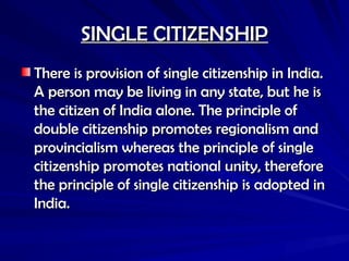 SINGLE CITIZENSHIP
SINGLE CITIZENSHIP
There is provision of single citizenship in India.
There is provision of single citizenship in India.
A person may be living in any state, but he is
A person may be living in any state, but he is
the citizen of India alone. The principle of
the citizen of India alone. The principle of
double citizenship promotes regionalism and
double citizenship promotes regionalism and
provincialism whereas the principle of single
provincialism whereas the principle of single
citizenship promotes national unity, therefore
citizenship promotes national unity, therefore
the principle of single citizenship is adopted in
the principle of single citizenship is adopted in
India.
India.
 