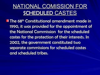 NATIONAL COMISSION FOR
NATIONAL COMISSION FOR
SCHEDULED
SCHEDULED CASTES
CASTES
The 68
The 68th
th
Constitutional amendment made in
Constitutional amendment made in
1990, it was provided for the appointment of
1990, it was provided for the appointment of
the National Commission for the scheduled
the National Commission for the scheduled
castes for the protection of their interests. In
castes for the protection of their interests. In
2002, the government constituted two
2002, the government constituted two
separate commissions for scheduled castes
separate commissions for scheduled castes
and scheduled tribes.
and scheduled tribes.
 
