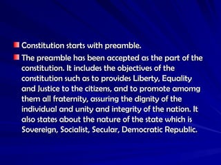 Constitution starts with preamble.
Constitution starts with preamble.
The preamble has been accepted as the part of the
The preamble has been accepted as the part of the
constitution. It includes the objectives of the
constitution. It includes the objectives of the
constitution such as to provides Liberty, Equality
constitution such as to provides Liberty, Equality
and Justice to the citizens, and to promote amomg
and Justice to the citizens, and to promote amomg
them all fraternity, assuring the dignity of the
them all fraternity, assuring the dignity of the
individual and unity and integrity of the nation. It
individual and unity and integrity of the nation. It
also states about the nature of the state which is
also states about the nature of the state which is
Sovereign, Socialist, Secular, Democratic Republic.
Sovereign, Socialist, Secular, Democratic Republic.
 