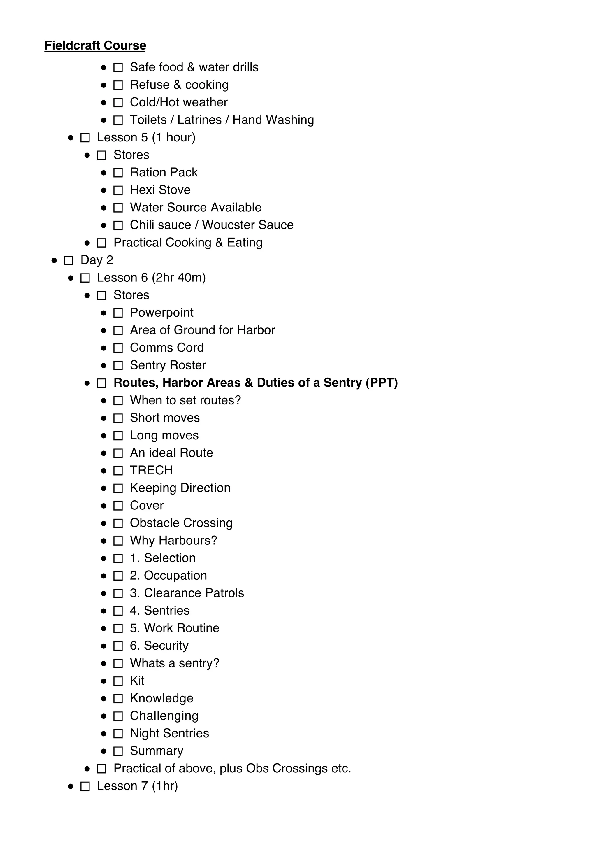 Hygiene Practical
Fieldcraft Course to wash & wash kit.
               How
               Safe food & water drills
               Refuse & cooking
               Cold/Hot weather
               Toilets / Latrines / Hand Washing
         Lesson 5 (1 hour)
            Stores
               Ration Pack
               Hexi Stove
               Water Source Available
               Chili sauce / Woucster Sauce
            Practical Cooking & Eating
      Day 2
         Lesson 6 (2hr 40m)
            Stores
               Powerpoint
               Area of Ground for Harbor
               Comms Cord
               Sentry Roster
            Routes, Harbor Areas & Duties of a Sentry (PPT)
               When to set routes?
               Short moves
               Long moves
               An ideal Route
               TRECH
               Keeping Direction
               Cover
               Obstacle Crossing
               Why Harbours?
               1. Selection
               2. Occupation
               3. Clearance Patrols
               4. Sentries
               5. Work Routine
               6. Security
               Whats a sentry?
               Kit
               Knowledge
               Challenging
               Night Sentries
               Summary
            Practical of above, plus Obs Crossings etc.
         Lesson 7 (1hr)
            Stores
 
