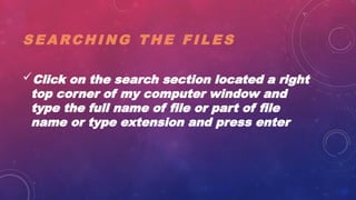 S E A RC H I N G T H E F I L E S
Click on the search section located a right
top corner of my computer window and
type the full name of file or part of file
name or type extension and press enter
 