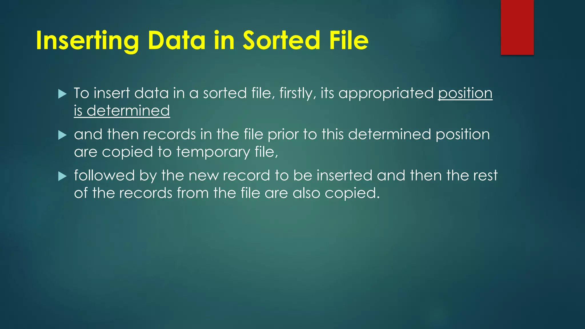 Inserting Data in Sorted File
 To insert data in a sorted file, firstly, its appropriated position
is determined
 and then records in the file prior to this determined position
are copied to temporary file,
 followed by the new record to be inserted and then the rest
of the records from the file are also copied.
 