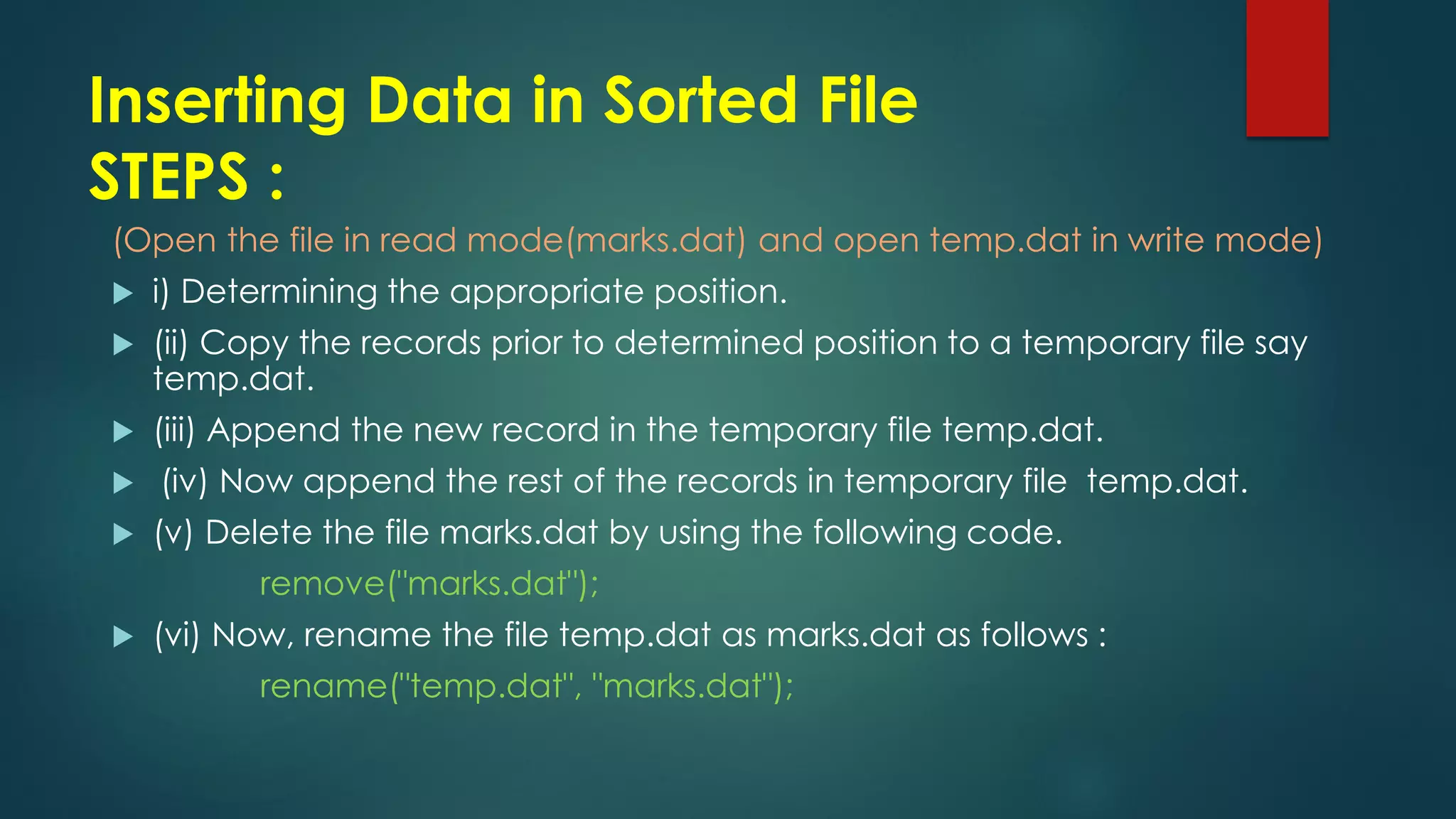 Inserting Data in Sorted File
STEPS :
(Open the file in read mode(marks.dat) and open temp.dat in write mode)
 i) Determining the appropriate position.
 (ii) Copy the records prior to determined position to a temporary file say
temp.dat.
 (iii) Append the new record in the temporary file temp.dat.
 (iv) Now append the rest of the records in temporary file temp.dat.
 (v) Delete the file marks.dat by using the following code.
remove("marks.dat");
 (vi) Now, rename the file temp.dat as marks.dat as follows :
rename("temp.dat", "marks.dat");
 