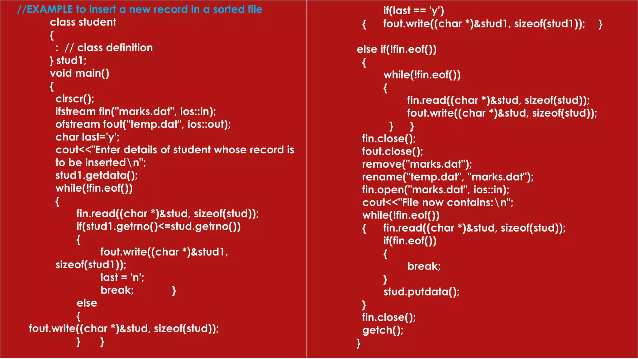 //EXAMPLE to insert a new record in a sorted file
class student
{
: // class definition
} stud1;
void main()
{
clrscr();
ifstream fin("marks.dat", ios::in);
ofstream fout("temp.dat", ios::out);
char last='y';
cout<<"Enter details of student whose record is
to be insertedn";
stud1.getdata();
while(!fin.eof())
{
fin.read((char *)&stud, sizeof(stud));
if(stud1.getrno()<=stud.getrno())
{
fout.write((char *)&stud1,
sizeof(stud1));
last = 'n';
break; }
else
{
fout.write((char *)&stud, sizeof(stud));
} }
if(last == 'y')
{ fout.write((char *)&stud1, sizeof(stud1)); }
else if(!fin.eof())
{
while(!fin.eof())
{
fin.read((char *)&stud, sizeof(stud));
fout.write((char *)&stud, sizeof(stud));
} }
fin.close();
fout.close();
remove("marks.dat");
rename("temp.dat", "marks.dat");
fin.open("marks.dat", ios::in);
cout<<"File now contains:n";
while(!fin.eof())
{ fin.read((char *)&stud, sizeof(stud));
if(fin.eof())
{
break;
}
stud.putdata();
}
fin.close();
getch();
}
 