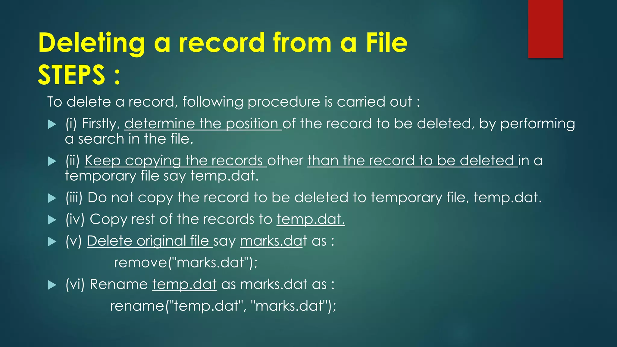 Deleting a record from a File
STEPS :
To delete a record, following procedure is carried out :
 (i) Firstly, determine the position of the record to be deleted, by performing
a search in the file.
 (ii) Keep copying the records other than the record to be deleted in a
temporary file say temp.dat.
 (iii) Do not copy the record to be deleted to temporary file, temp.dat.
 (iv) Copy rest of the records to temp.dat.
 (v) Delete original file say marks.dat as :
remove("marks.dat");
 (vi) Rename temp.dat as marks.dat as :
rename("temp.dat", "marks.dat");
 