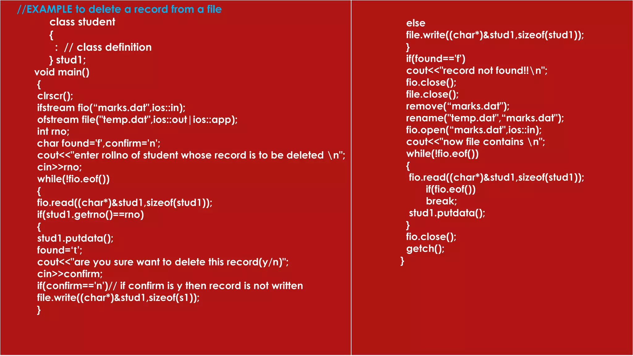 //EXAMPLE to delete a record from a file
class student
{
: // class definition
} stud1;
void main()
{
clrscr();
ifstream fio(“marks.dat",ios::in);
ofstream file("temp.dat",ios::out|ios::app);
int rno;
char found='f',confirm='n';
cout<<"enter rollno of student whose record is to be deleted n";
cin>>rno;
while(!fio.eof())
{
fio.read((char*)&stud1,sizeof(stud1));
if(stud1.getrno()==rno)
{
stud1.putdata();
found=‘t';
cout<<"are you sure want to delete this record(y/n)";
cin>>confirm;
if(confirm=='n')// if confirm is y then record is not written
file.write((char*)&stud1,sizeof(s1));
}
else
file.write((char*)&stud1,sizeof(stud1));
}
if(found=='f')
cout<<"record not found!!n";
fio.close();
file.close();
remove(“marks.dat");
rename("temp.dat",“marks.dat");
fio.open(“marks.dat",ios::in);
cout<<"now file contains n";
while(!fio.eof())
{
fio.read((char*)&stud1,sizeof(stud1));
if(fio.eof())
break;
stud1.putdata();
}
fio.close();
getch();
}
 