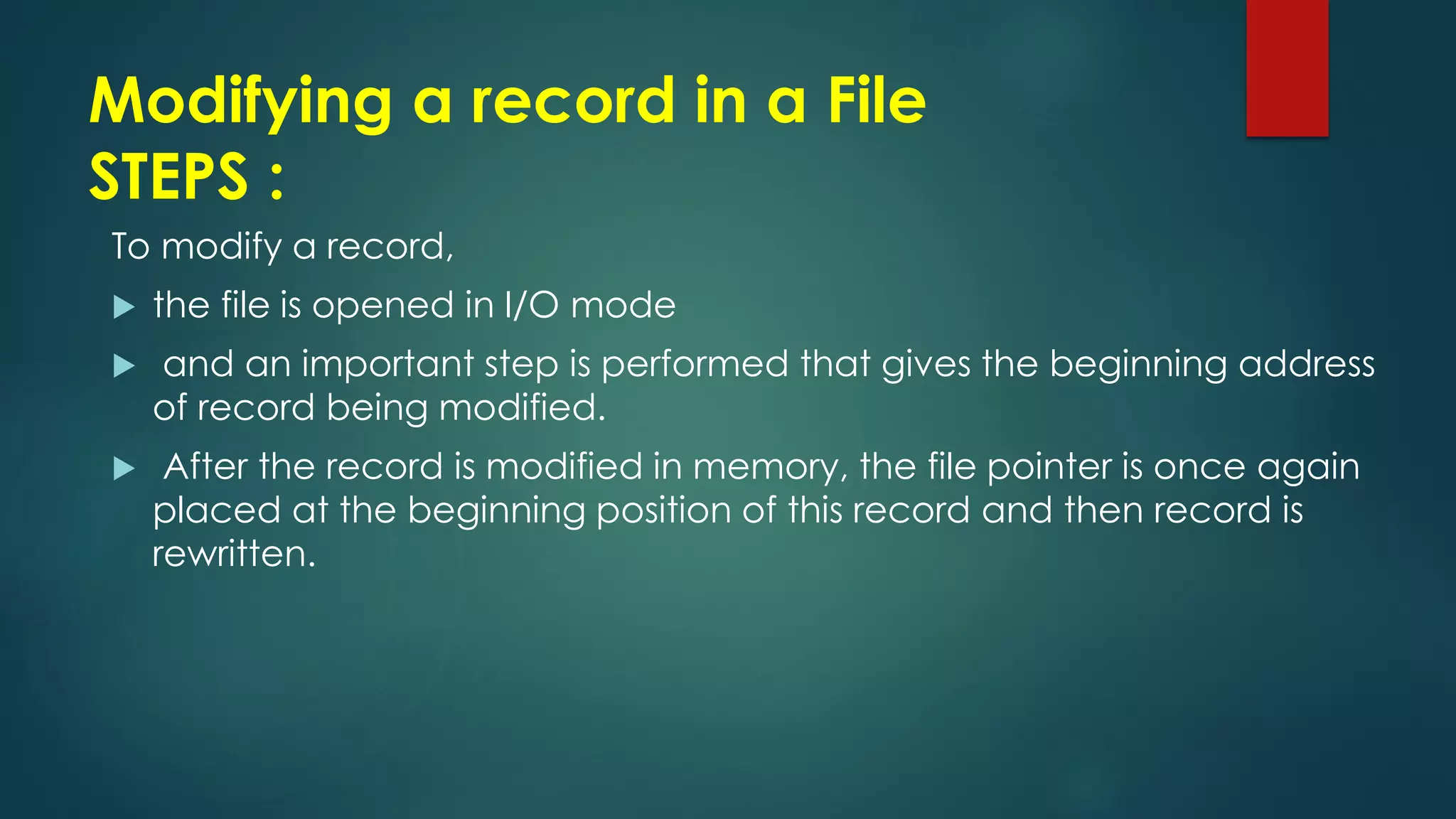 Modifying a record in a File
STEPS :
To modify a record,
 the file is opened in I/O mode
 and an important step is performed that gives the beginning address
of record being modified.
 After the record is modified in memory, the file pointer is once again
placed at the beginning position of this record and then record is
rewritten.
 