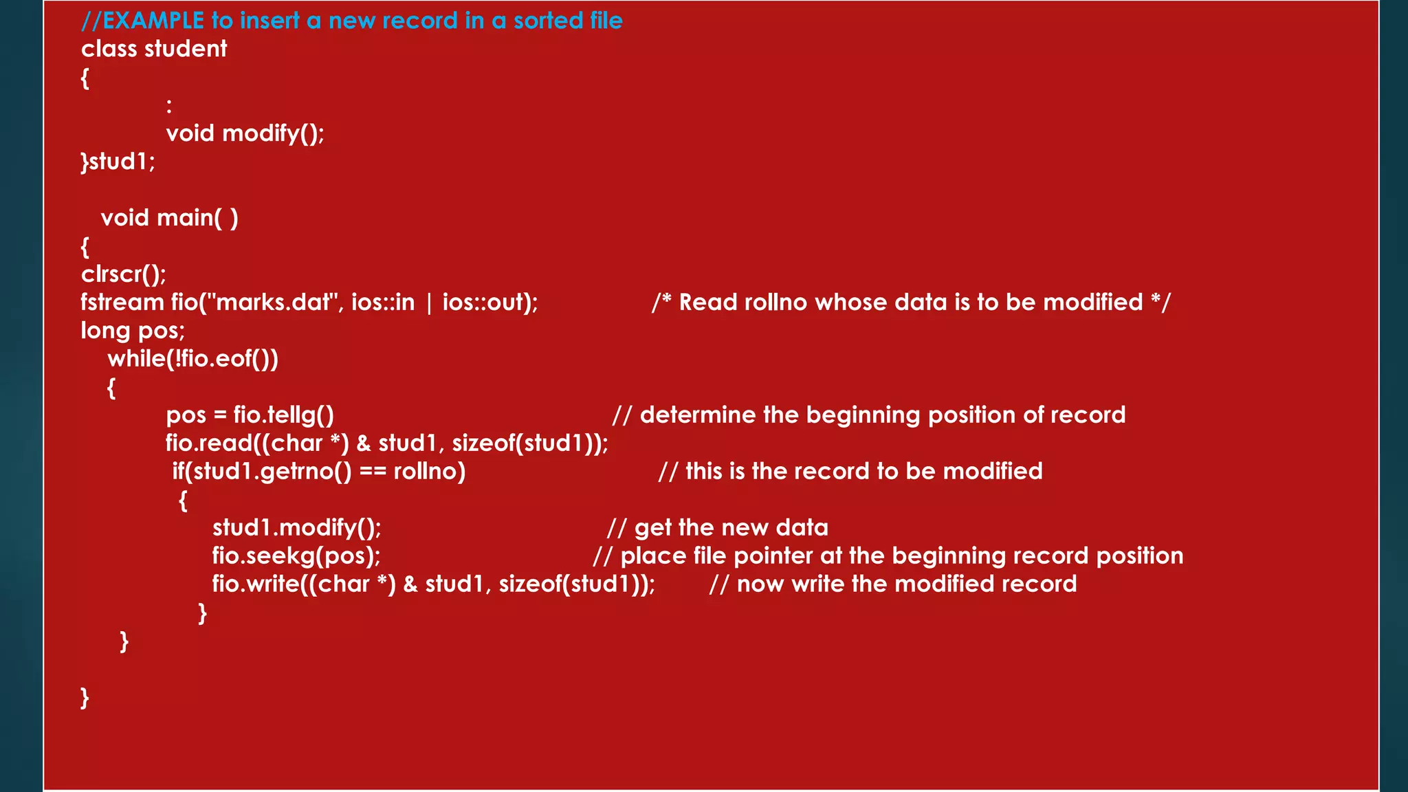 //EXAMPLE to insert a new record in a sorted file
class student
{
:
void modify();
}stud1;
void main( )
{
clrscr();
fstream fio("marks.dat", ios::in | ios::out); /* Read rollno whose data is to be modified */
long pos;
while(!fio.eof())
{
pos = fio.tellg() // determine the beginning position of record
fio.read((char *) & stud1, sizeof(stud1));
if(stud1.getrno() == rollno) // this is the record to be modified
{
stud1.modify(); // get the new data
fio.seekg(pos); // place file pointer at the beginning record position
fio.write((char *) & stud1, sizeof(stud1)); // now write the modified record
}
}
}
 
