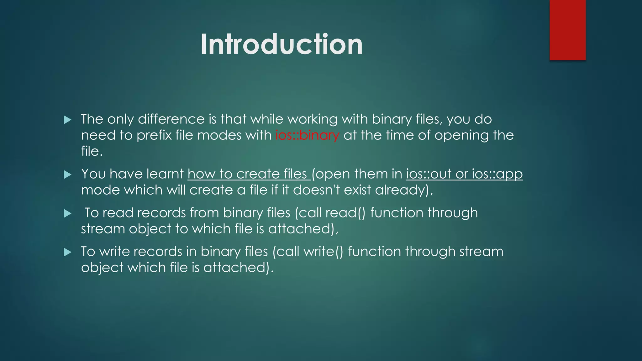 Introduction
 The only difference is that while working with binary files, you do
need to prefix file modes with ios::binary at the time of opening the
file.
 You have learnt how to create files (open them in ios::out or ios::app
mode which will create a file if it doesn't exist already),
 To read records from binary files (call read() function through
stream object to which file is attached),
 To write records in binary files (call write() function through stream
object which file is attached).
 