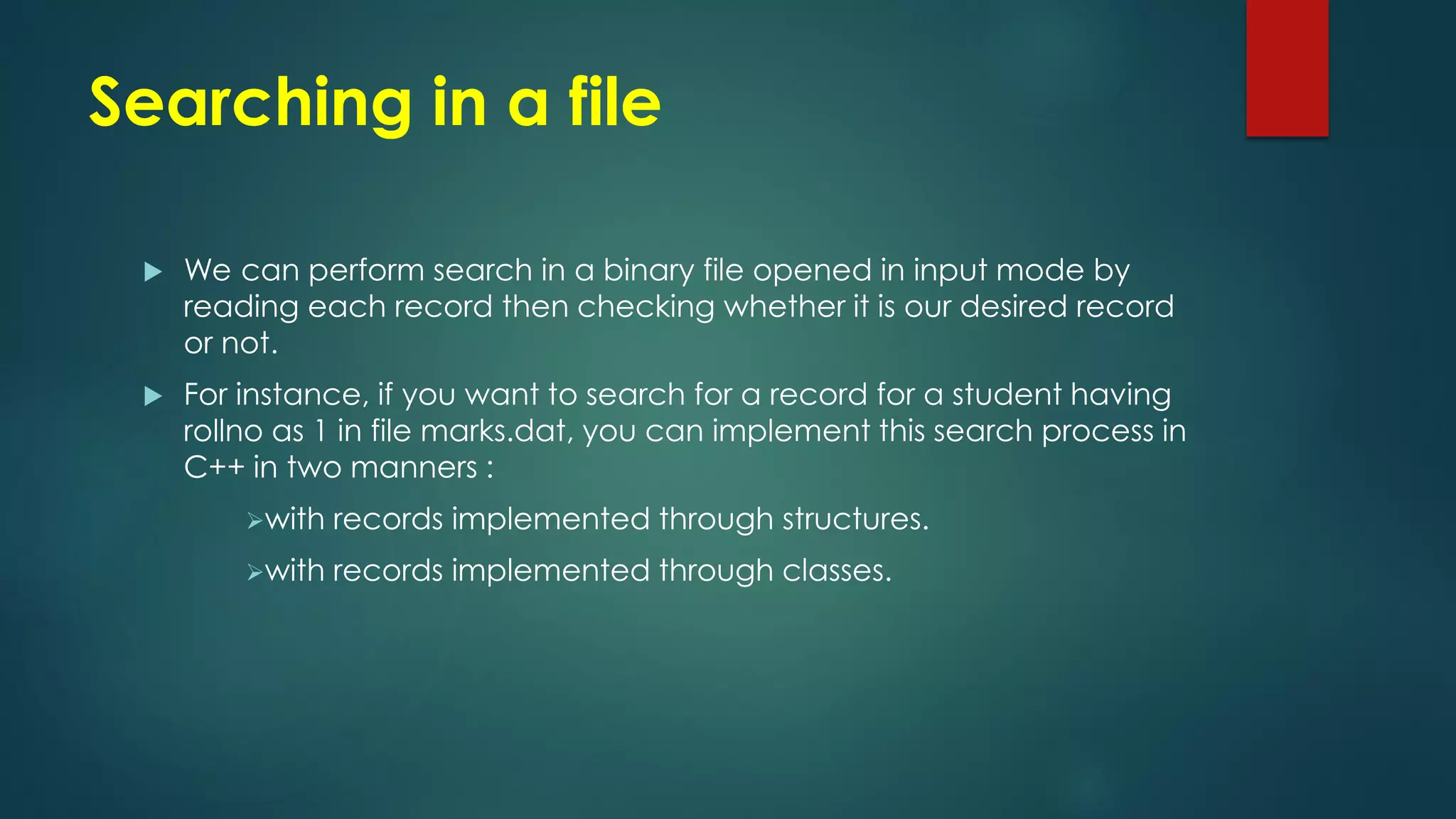 Searching in a file
 We can perform search in a binary file opened in input mode by
reading each record then checking whether it is our desired record
or not.
 For instance, if you want to search for a record for a student having
rollno as 1 in file marks.dat, you can implement this search process in
C++ in two manners :
with records implemented through structures.
with records implemented through classes.
 