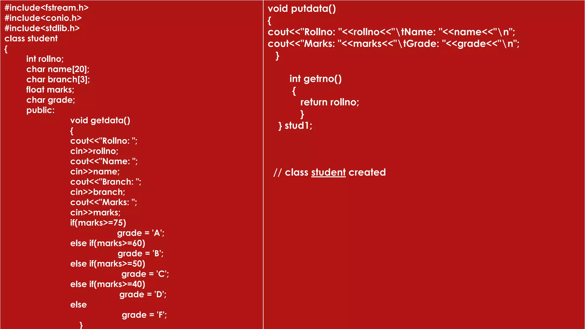 #include<fstream.h>
#include<conio.h>
#include<stdlib.h>
class student
{
int rollno;
char name[20];
char branch[3];
float marks;
char grade;
public:
void getdata()
{
cout<<"Rollno: ";
cin>>rollno;
cout<<"Name: ";
cin>>name;
cout<<"Branch: ";
cin>>branch;
cout<<"Marks: ";
cin>>marks;
if(marks>=75)
grade = 'A';
else if(marks>=60)
grade = 'B';
else if(marks>=50)
grade = 'C';
else if(marks>=40)
grade = 'D';
else
grade = 'F';
}
void putdata()
{
cout<<"Rollno: "<<rollno<<"tName: "<<name<<"n";
cout<<"Marks: "<<marks<<"tGrade: "<<grade<<"n";
}
int getrno()
{
return rollno;
}
} stud1;
// class student created
 