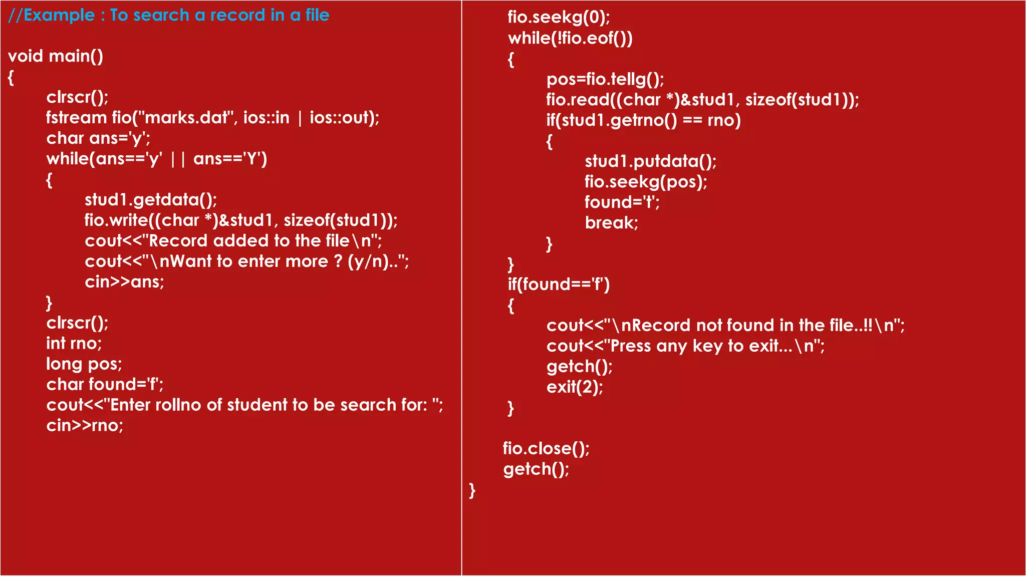 //Example : To search a record in a file
void main()
{
clrscr();
fstream fio("marks.dat", ios::in | ios::out);
char ans='y';
while(ans=='y' || ans=='Y')
{
stud1.getdata();
fio.write((char *)&stud1, sizeof(stud1));
cout<<"Record added to the filen";
cout<<"nWant to enter more ? (y/n)..";
cin>>ans;
}
clrscr();
int rno;
long pos;
char found='f';
cout<<"Enter rollno of student to be search for: ";
cin>>rno;
fio.seekg(0);
while(!fio.eof())
{
pos=fio.tellg();
fio.read((char *)&stud1, sizeof(stud1));
if(stud1.getrno() == rno)
{
stud1.putdata();
fio.seekg(pos);
found='t';
break;
}
}
if(found=='f')
{
cout<<"nRecord not found in the file..!!n";
cout<<"Press any key to exit...n";
getch();
exit(2);
}
fio.close();
getch();
}
 