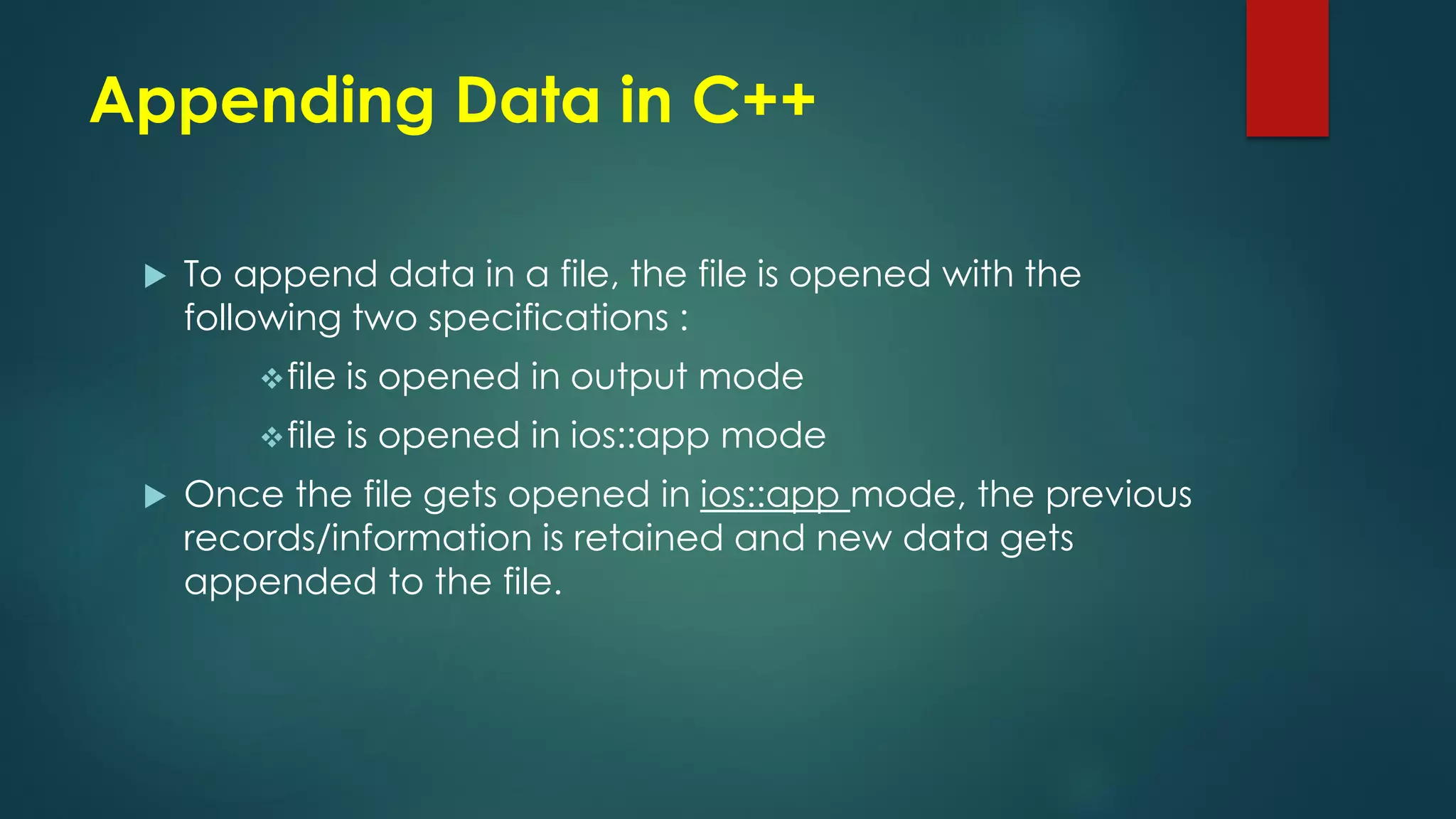 Appending Data in C++
 To append data in a file, the file is opened with the
following two specifications :
file is opened in output mode
file is opened in ios::app mode
 Once the file gets opened in ios::app mode, the previous
records/information is retained and new data gets
appended to the file.
 