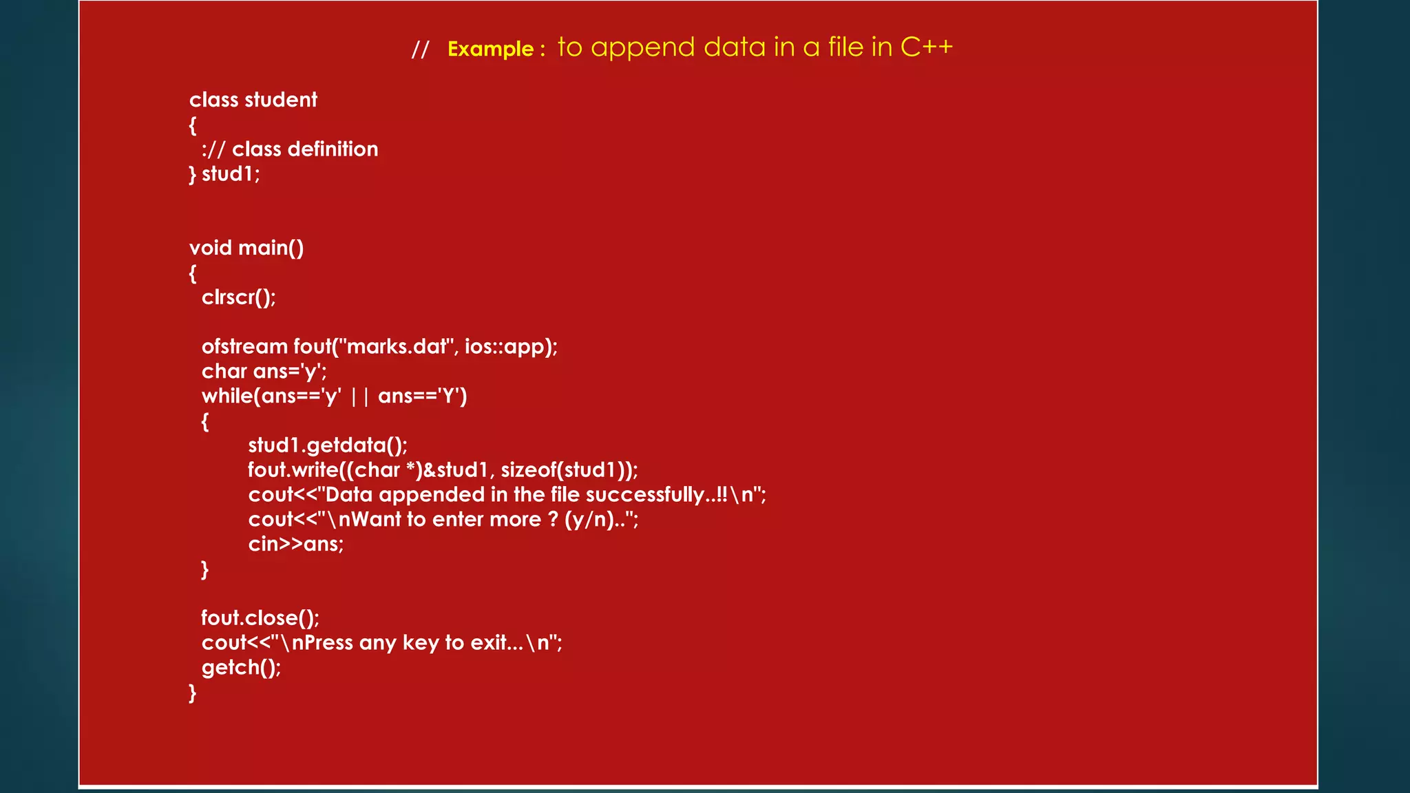 // Example : to append data in a file in C++
class student
{
:// class definition
} stud1;
void main()
{
clrscr();
ofstream fout("marks.dat", ios::app);
char ans='y';
while(ans=='y' || ans=='Y')
{
stud1.getdata();
fout.write((char *)&stud1, sizeof(stud1));
cout<<"Data appended in the file successfully..!!n";
cout<<"nWant to enter more ? (y/n)..";
cin>>ans;
}
fout.close();
cout<<"nPress any key to exit...n";
getch();
}
 