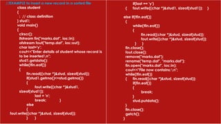 //EXAMPLE to insert a new record in a sorted file
class student
{
: // class definition
} stud1;
void main()
{
clrscr();
ifstream fin("marks.dat", ios::in);
ofstream fout("temp.dat", ios::out);
char last='y';
cout<<"Enter details of student whose record is
to be insertedn";
stud1.getdata();
while(!fin.eof())
{
fin.read((char *)&stud, sizeof(stud));
if(stud1.getrno()<=stud.getrno())
{
fout.write((char *)&stud1,
sizeof(stud1));
last = 'n';
break; }
else
{
fout.write((char *)&stud, sizeof(stud));
} }
if(last == 'y')
{ fout.write((char *)&stud1, sizeof(stud1)); }
else if(!fin.eof())
{
while(!fin.eof())
{
fin.read((char *)&stud, sizeof(stud));
fout.write((char *)&stud, sizeof(stud));
} }
fin.close();
fout.close();
remove("marks.dat");
rename("temp.dat", "marks.dat");
fin.open("marks.dat", ios::in);
cout<<"File now contains:n";
while(!fin.eof())
{ fin.read((char *)&stud, sizeof(stud));
if(fin.eof())
{
break;
}
stud.putdata();
}
fin.close();
getch();
}
 