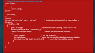 //EXAMPLE to insert a new record in a sorted file
class student
{
:
void modify();
}stud1;
void main( )
{
clrscr();
fstream fio("marks.dat", ios::in | ios::out); /* Read rollno whose data is to be modified */
long pos;
while(!fio.eof())
{
pos = fio.tellg() // determine the beginning position of record
fio.read((char *) & stud1, sizeof(stud1));
if(stud1.getrno() == rollno) // this is the record to be modified
{
stud1.modify(); // get the new data
fio.seekg(pos); // place file pointer at the beginning record position
fio.write((char *) & stud1, sizeof(stud1)); // now write the modified record
}
}
}
 