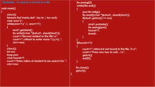 //Example : To search a record in a file
void main()
{
clrscr();
fstream fio("marks.dat", ios::in | ios::out);
char ans='y';
while(ans=='y' || ans=='Y')
{
stud1.getdata();
fio.write((char *)&stud1, sizeof(stud1));
cout<<"Record added to the filen";
cout<<"nWant to enter more ? (y/n)..";
cin>>ans;
}
clrscr();
int rno;
long pos;
char found='f';
cout<<"Enter rollno of student to be search for: ";
cin>>rno;
fio.seekg(0);
while(!fio.eof())
{
pos=fio.tellg();
fio.read((char *)&stud1, sizeof(stud1));
if(stud1.getrno() == rno)
{
stud1.putdata();
fio.seekg(pos);
found='t';
break;
}
}
if(found=='f')
{
cout<<"nRecord not found in the file..!!n";
cout<<"Press any key to exit...n";
getch();
exit(2);
}
fio.close();
getch();
}
 