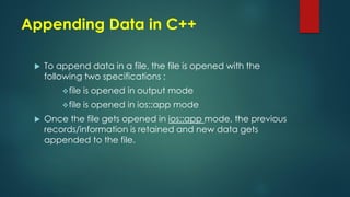 Appending Data in C++
 To append data in a file, the file is opened with the
following two specifications :
file is opened in output mode
file is opened in ios::app mode
 Once the file gets opened in ios::app mode, the previous
records/information is retained and new data gets
appended to the file.
 
