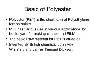 Basic of Polyester
• Polyester (PET) is the short form of Polyethylene
  terephthalate
• PET has various use in various applications for
  bottle, yarn for making clothes and FILM
• The basic Raw material for PET is crude oil
• Invented By British chemists, John Rex
  Whinfield and James Tennant Dickson,
 
