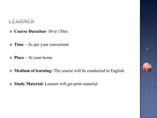 Learner Course Duration- 10 to 15hrs Time – As per your convenient  Place – At your homeMedium of learning- The course will be conducted in English.Study Material- Learner will get print material.